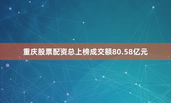 重庆股票配资总上榜成交额80.58亿元