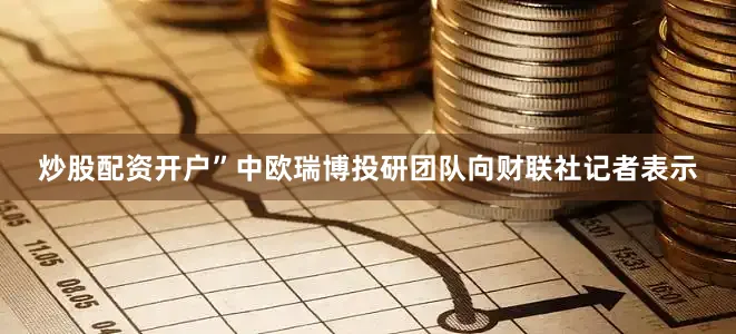 炒股配资开户”中欧瑞博投研团队向财联社记者表示