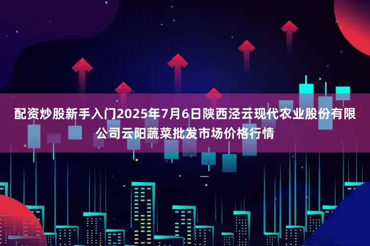 配资炒股新手入门2025年7月6日陕西泾云现代农业股份有限公司云阳蔬菜批发市场价格行情