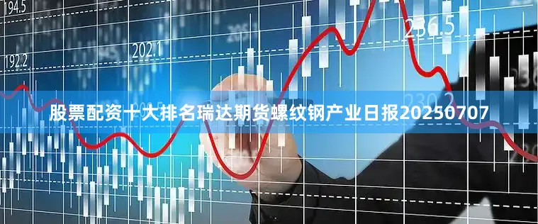 股票配资十大排名瑞达期货螺纹钢产业日报20250707