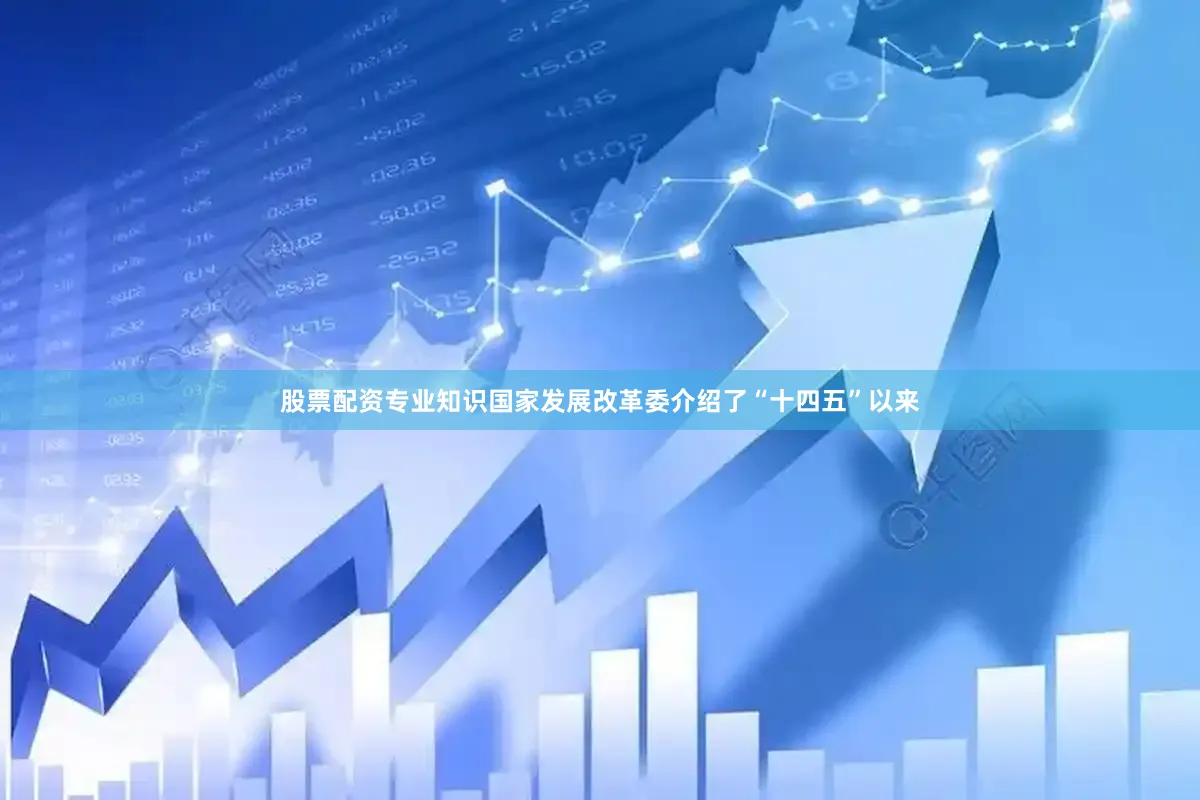 股票配资专业知识国家发展改革委介绍了“十四五”以来