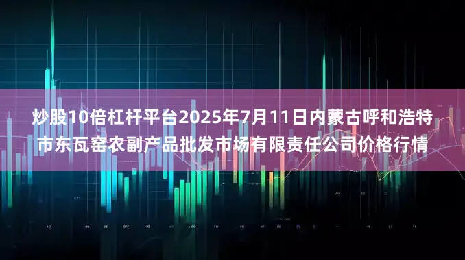 炒股10倍杠杆平台2025年7月11日内蒙古呼和浩特市东瓦窑农副产品批发市场有限责任公司价格行情