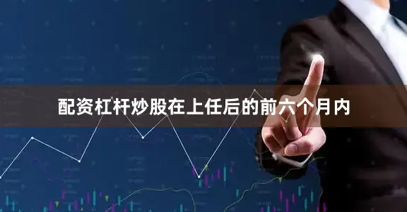 配资杠杆炒股在上任后的前六个月内