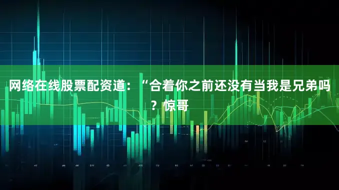 网络在线股票配资道：“合着你之前还没有当我是兄弟吗？惊哥