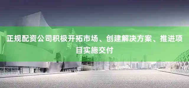 正规配资公司积极开拓市场、创建解决方案、推进项目实施交付