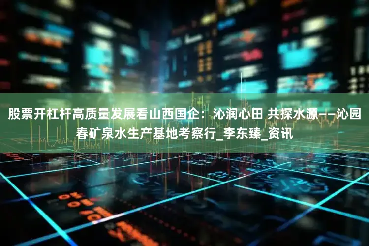 股票开杠杆高质量发展看山西国企：沁润心田 共探水源——沁园春矿泉水生产基地考察行_李东臻_资讯