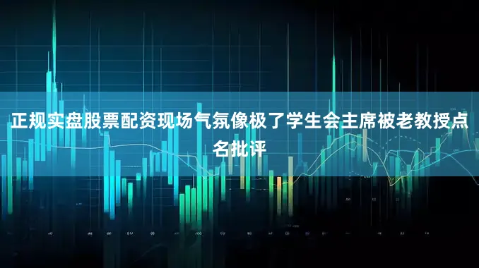 正规实盘股票配资现场气氛像极了学生会主席被老教授点名批评