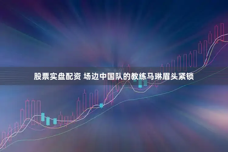 股票实盘配资 场边中国队的教练马琳眉头紧锁