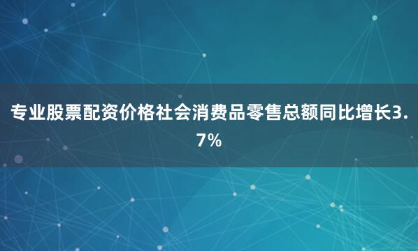 专业股票配资价格社会消费品零售总额同比增长3.7%