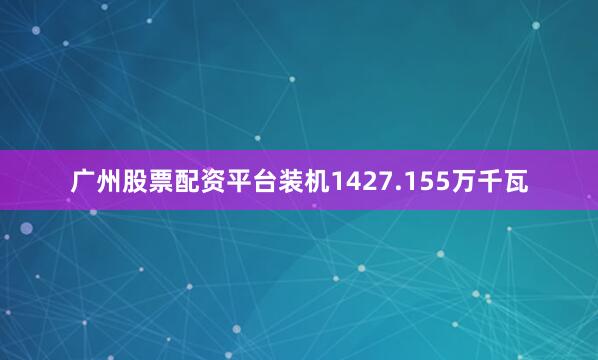 广州股票配资平台装机1427.155万千瓦
