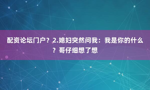 配资论坛门户？2.媳妇突然问我：我是你的什么？哥仔细想了想