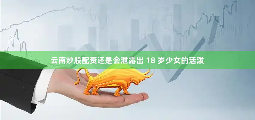 云南炒股配资还是会泄露出 18 岁少女的活泼